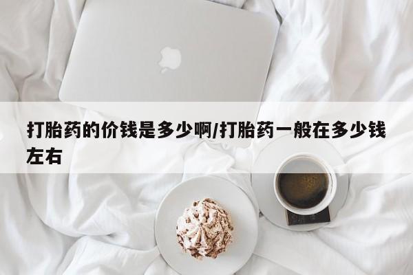 堕胎药联系微信打胎药的价钱是多少啊/打胎药一般在多少钱左右