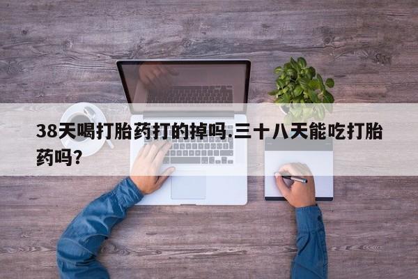 堕胎药联系微信38天喝打胎药打的掉吗.三十八天能吃打胎药吗？