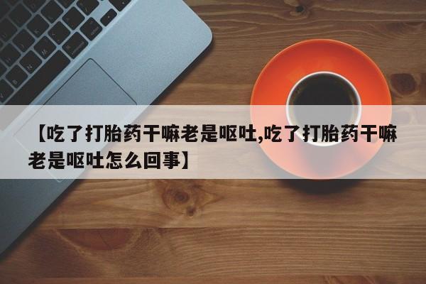 堕胎药联系微信【吃了打胎药干嘛老是呕吐,吃了打胎药干嘛老是呕吐怎么回事】