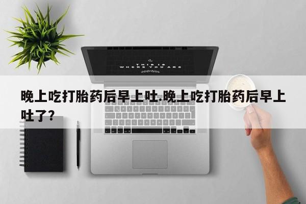 堕胎药联系微信晚上吃打胎药后早上吐.晚上吃打胎药后早上吐了？