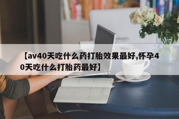 堕胎药联系微信【av40天吃什么药打胎效果最好,怀孕40天吃什么打胎药最好】