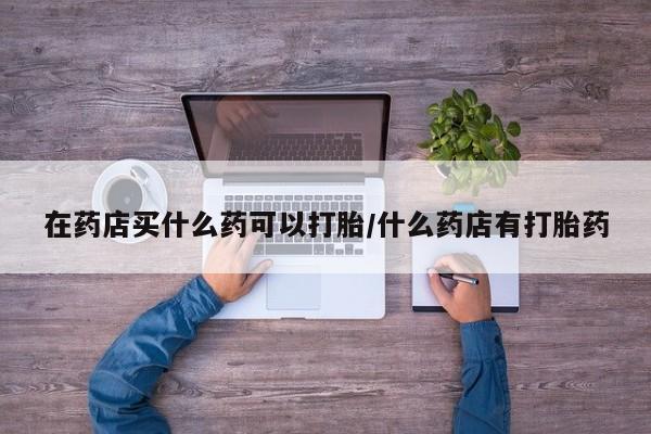 堕胎药联系微信在药店买什么药可以打胎/什么药店有打胎药