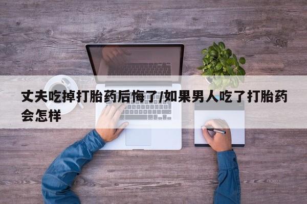 堕胎药联系微信丈夫吃掉打胎药后悔了/如果男人吃了打胎药会怎样