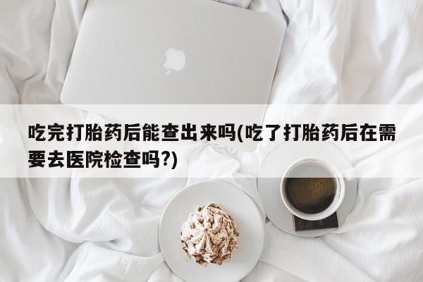 堕胎药联系微信吃完打胎药后能查出来吗(吃了打胎药后在需要去医院检查吗?)