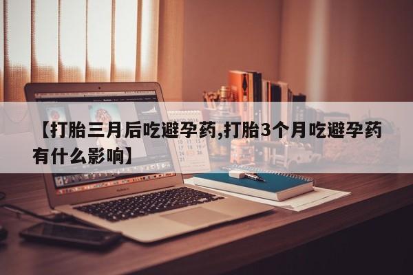 堕胎药联系微信【打胎三月后吃避孕药,打胎3个月吃避孕药有什么影响】