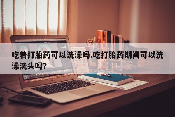 堕胎药联系微信吃着打胎药可以洗澡吗.吃打胎药期间可以洗澡洗头吗？