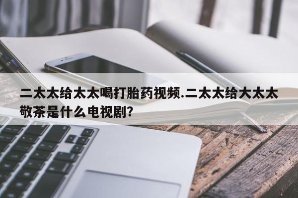 堕胎药联系微信二太太给太太喝打胎药视频.二太太给大太太敬茶是什么电视剧？