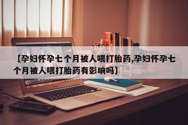堕胎药联系微信【孕妇怀孕七个月被人喂打胎药,孕妇怀孕七个月被人喂打胎药有影响吗】