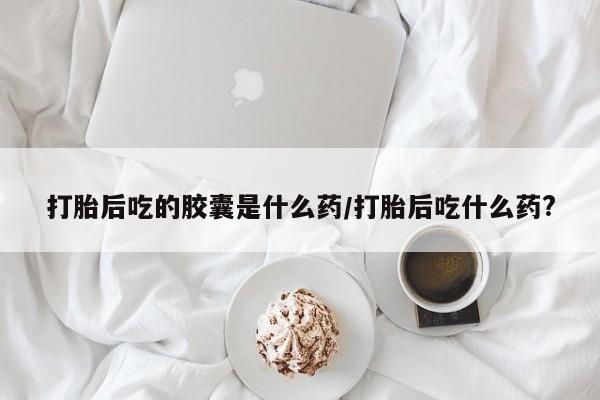 堕胎药联系微信打胎后吃的胶囊是什么药/打胎后吃什么药?