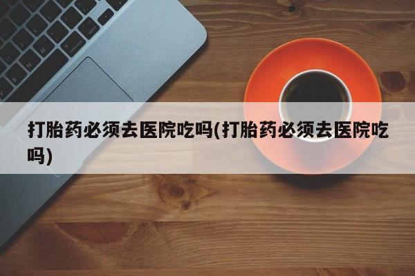 堕胎药联系微信打胎药必须去医院吃吗(打胎药必须去医院吃吗)