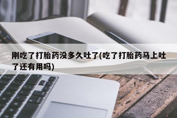 堕胎药联系微信刚吃了打胎药没多久吐了(吃了打胎药马上吐了还有用吗)