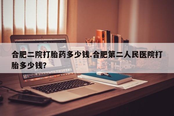 堕胎药联系微信合肥二院打胎药多少钱.合肥第二人民医院打胎多少钱？