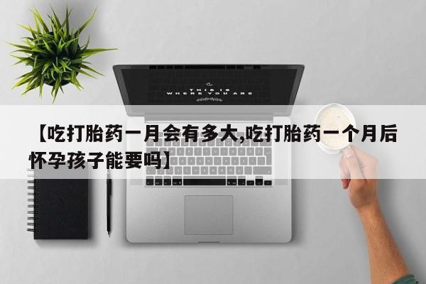 堕胎药联系微信【吃打胎药一月会有多大,吃打胎药一个月后怀孕孩子能要吗】