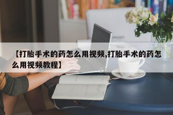 堕胎药联系微信【打胎手术的药怎么用视频,打胎手术的药怎么用视频教程】