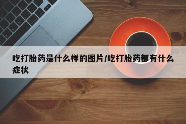 堕胎药联系微信吃打胎药是什么样的图片/吃打胎药都有什么症状