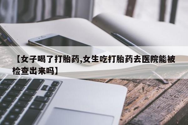 堕胎药联系微信【女子喝了打胎药,女生吃打胎药去医院能被检查出来吗】