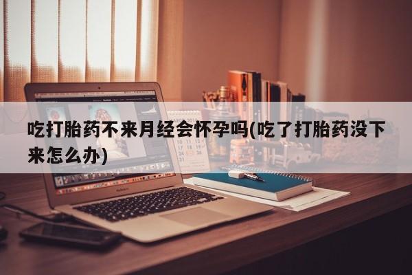 堕胎药联系微信吃打胎药不来月经会怀孕吗(吃了打胎药没下来怎么办)