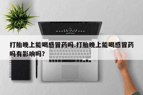 堕胎药联系微信打胎晚上能喝感冒药吗.打胎晚上能喝感冒药吗有影响吗？