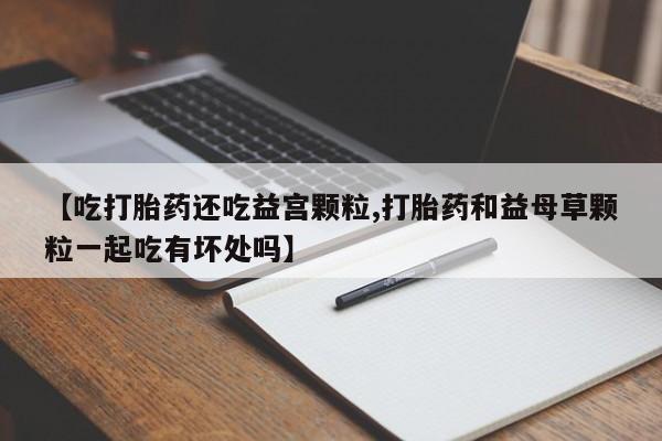 堕胎药联系微信【吃打胎药还吃益宫颗粒,打胎药和益母草颗粒一起吃有坏处吗】