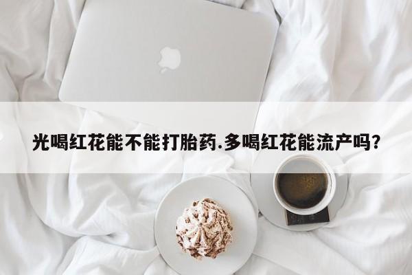 堕胎药联系微信光喝红花能不能打胎药.多喝红花能流产吗？