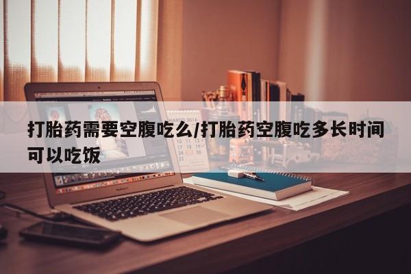 堕胎药联系微信打胎药需要空腹吃么/打胎药空腹吃多长时间可以吃饭
