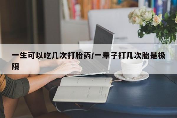 堕胎药联系微信一生可以吃几次打胎药/一辈子打几次胎是极限