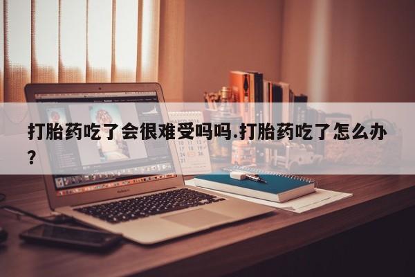 堕胎药联系微信打胎药吃了会很难受吗吗.打胎药吃了怎么办？