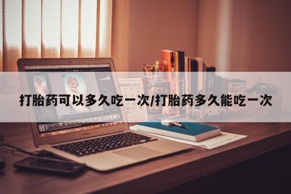 堕胎药联系微信打胎药可以多久吃一次/打胎药多久能吃一次