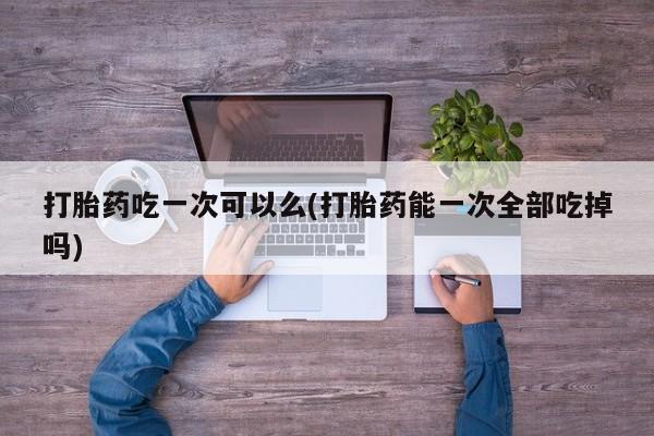 堕胎药联系微信打胎药吃一次可以么(打胎药能一次全部吃掉吗)