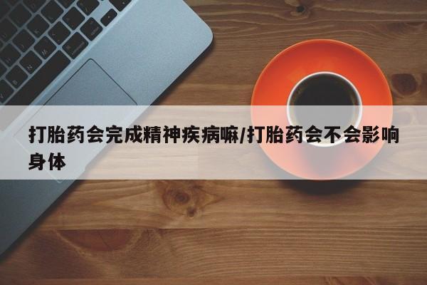 堕胎药联系微信打胎药会完成精神疾病嘛/打胎药会不会影响身体