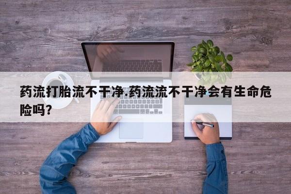 堕胎药联系微信药流打胎流不干净.药流流不干净会有生命危险吗？