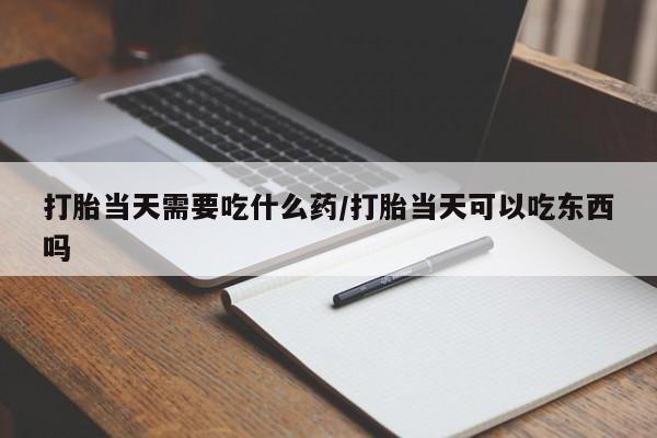堕胎药联系微信打胎当天需要吃什么药/打胎当天可以吃东西吗