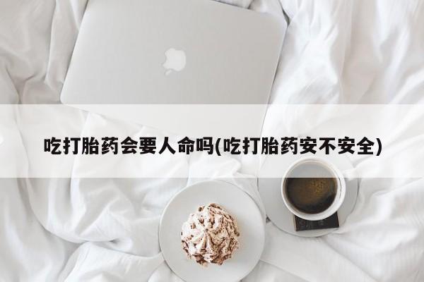 堕胎药联系微信吃打胎药会要人命吗(吃打胎药安不安全)