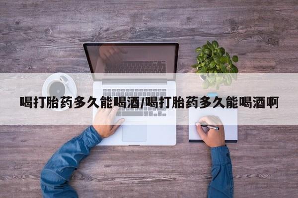 堕胎药联系微信喝打胎药多久能喝酒/喝打胎药多久能喝酒啊