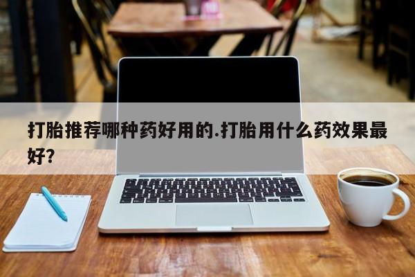 堕胎药联系微信打胎推荐哪种药好用的.打胎用什么药效果最好？