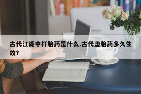 堕胎药联系微信古代江湖中打胎药是什么.古代堕胎药多久生效？