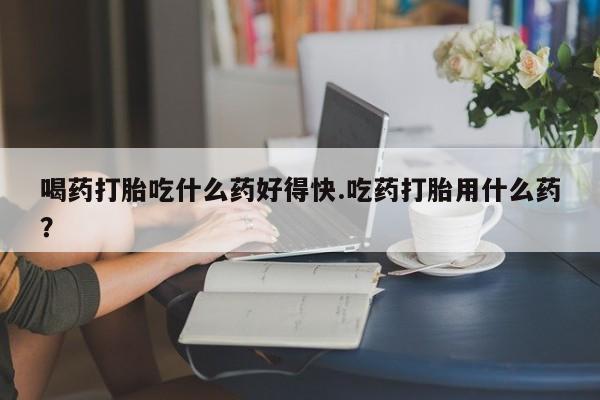 堕胎药联系微信喝药打胎吃什么药好得快.吃药打胎用什么药？