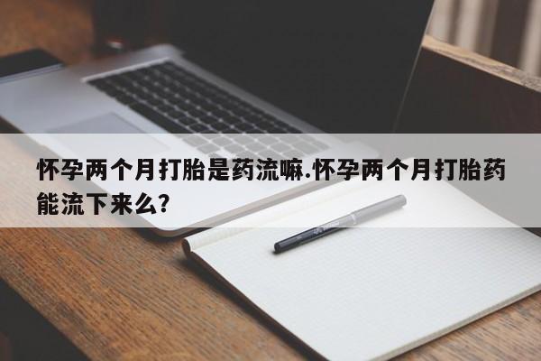堕胎药联系微信怀孕两个月打胎是药流嘛.怀孕两个月打胎药能流下来么？