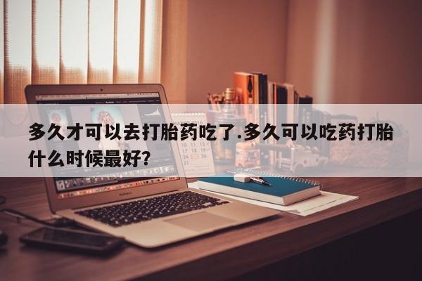堕胎药联系微信多久才可以去打胎药吃了.多久可以吃药打胎什么时候最好？