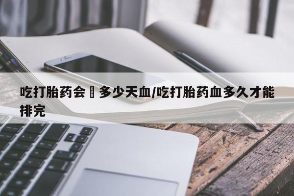 堕胎药联系微信吃打胎药会岀多少天血/吃打胎药血多久才能排完