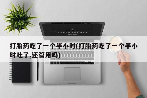 堕胎药联系微信打胎药吃了一个半小时(打胎药吃了一个半小时吐了,还管用吗)