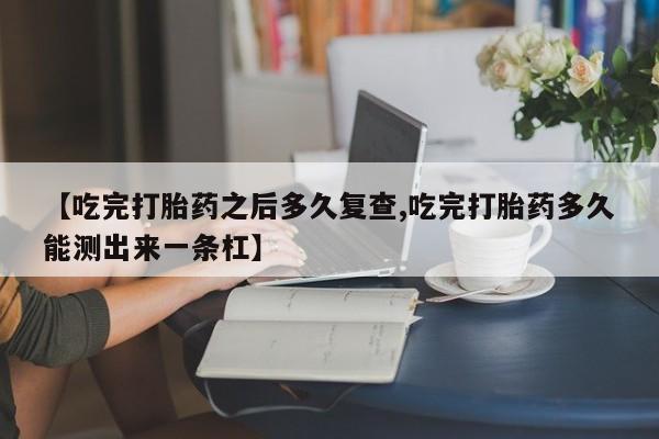 堕胎药联系微信【吃完打胎药之后多久复查,吃完打胎药多久能测出来一条杠】