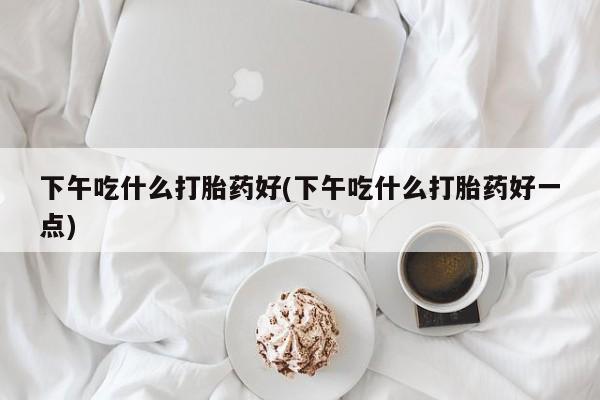堕胎药联系微信下午吃什么打胎药好(下午吃什么打胎药好一点)