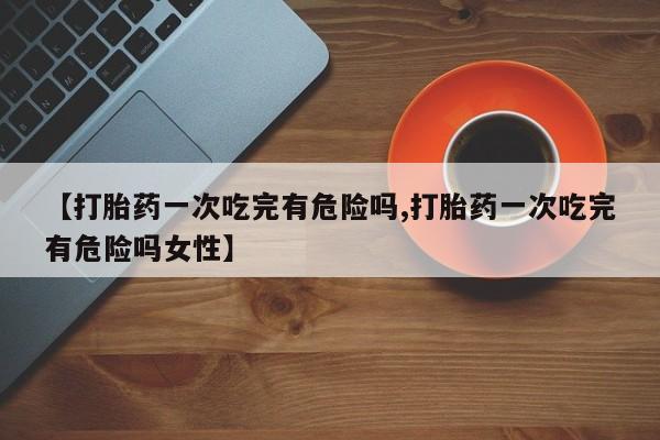 堕胎药联系微信【打胎药一次吃完有危险吗,打胎药一次吃完有危险吗女性】