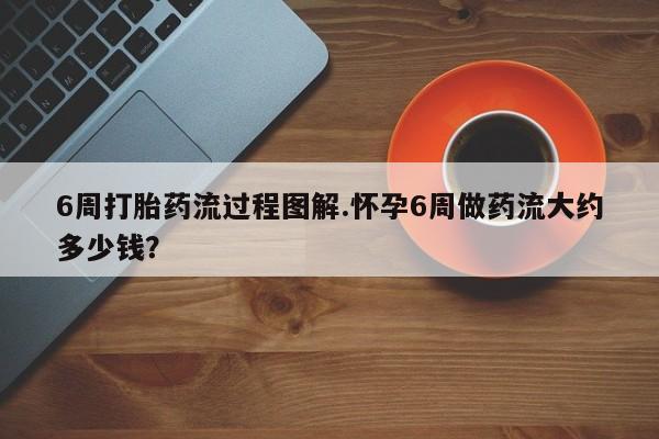 堕胎药联系微信6周打胎药流过程图解.怀孕6周做药流大约多少钱？