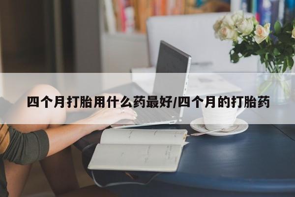 堕胎药联系微信四个月打胎用什么药最好/四个月的打胎药
