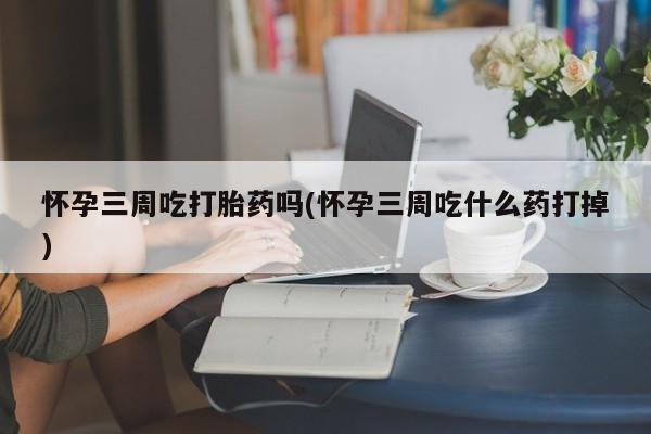 堕胎药联系微信怀孕三周吃打胎药吗(怀孕三周吃什么药打掉)