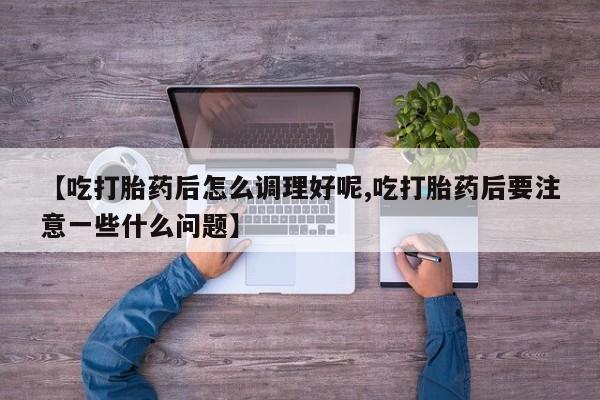 堕胎药联系微信【吃打胎药后怎么调理好呢,吃打胎药后要注意一些什么问题】