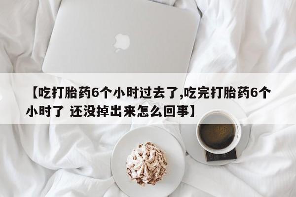 堕胎药联系微信【吃打胎药6个小时过去了,吃完打胎药6个小时了 还没掉出来怎么回事】