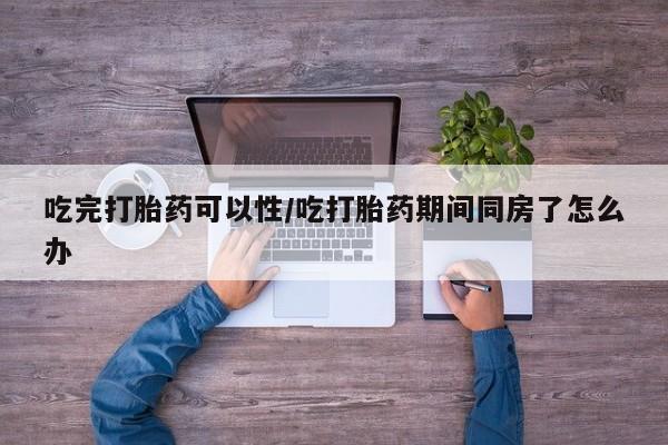 堕胎药联系微信吃完打胎药可以性/吃打胎药期间同房了怎么办